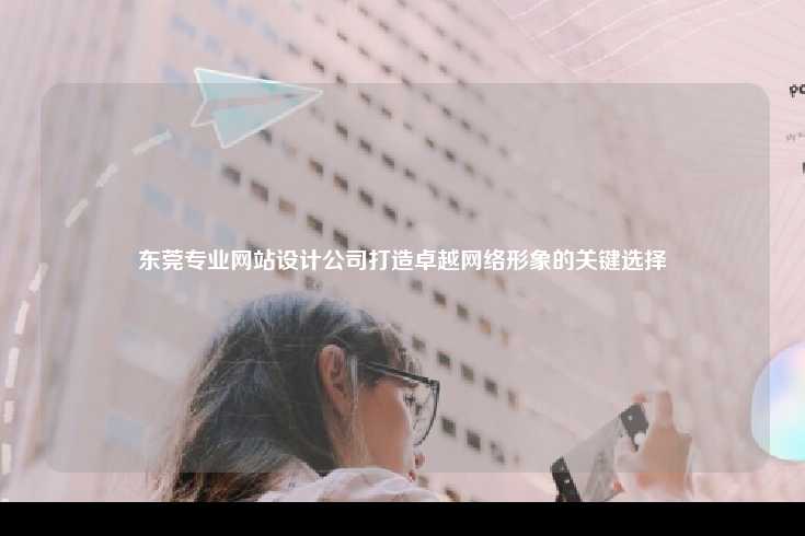 东莞专业网站设计公司打造卓越网络形象的关键选择