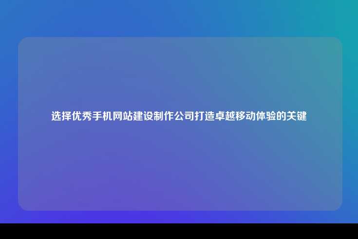 选择优秀手机网站建设制作公司打造卓越移动体验的关键
