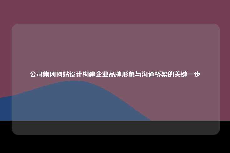 公司集团网站设计构建企业品牌形象与沟通桥梁的关键一步
