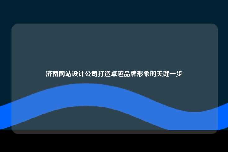 济南网站设计公司打造卓越品牌形象的关键一步