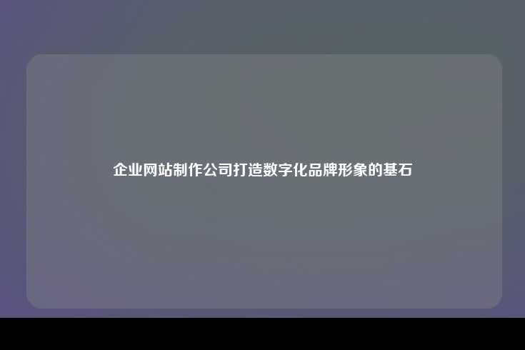 企业网站制作公司打造数字化品牌形象的基石