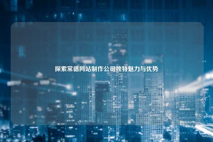 常德网站制作公司的独特魅力与显著优势