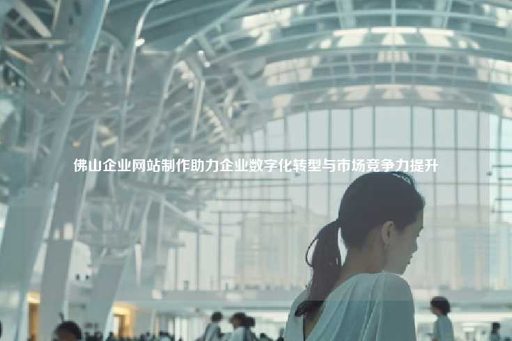 佛山企业网站制作助力企业数字化转型与市场竞争力提升