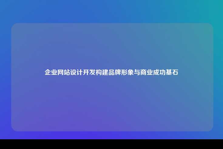 企业网站设计开发构建品牌形象与商业成功基石
