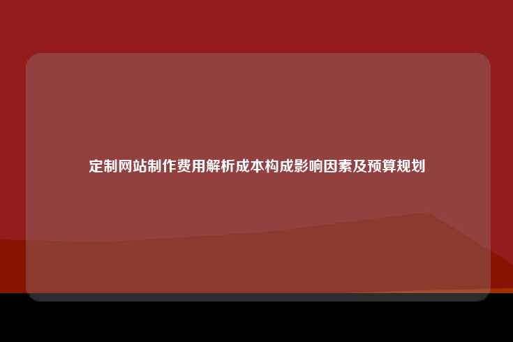 定制网站制作费用解析成本构成影响因素及预算规划