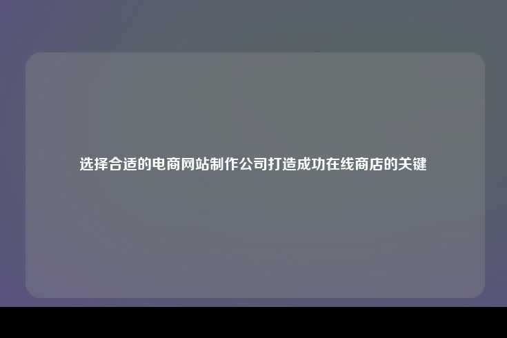 选择合适的电商网站制作公司对于打造成功在线商店至关重要