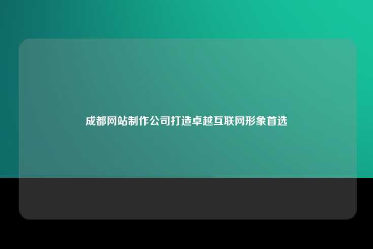 成都的网站制作公司在塑造卓越互联网形象方面的卓越表现