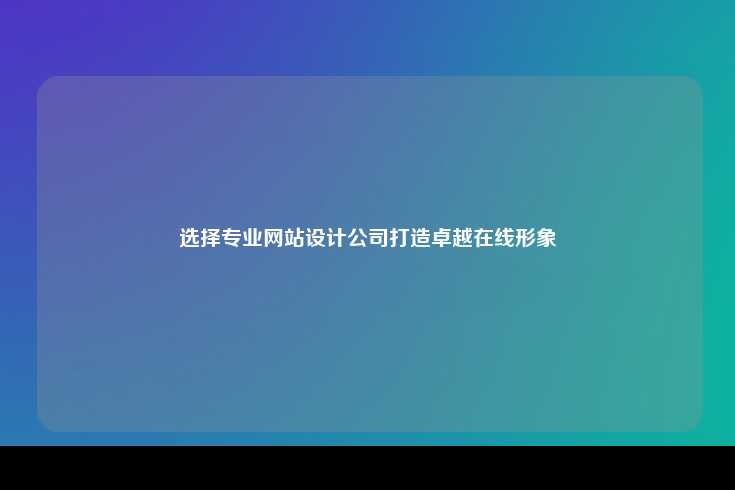 选择一家专业的网站设计公司对于打造卓越的在线形象至关重要