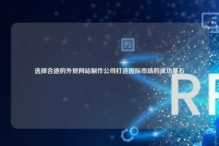 选择合适的外贸网站制作公司打造国际市场的成功基石