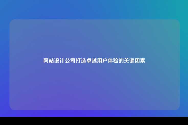 网站设计公司打造卓越用户体验的关键因素