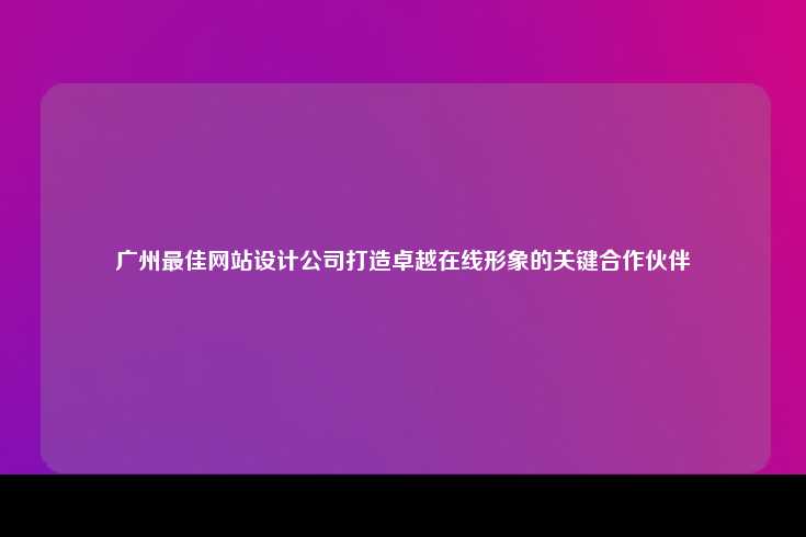 广州最佳网站设计公司，助力企业打造卓越在线形象的关键合作伙伴