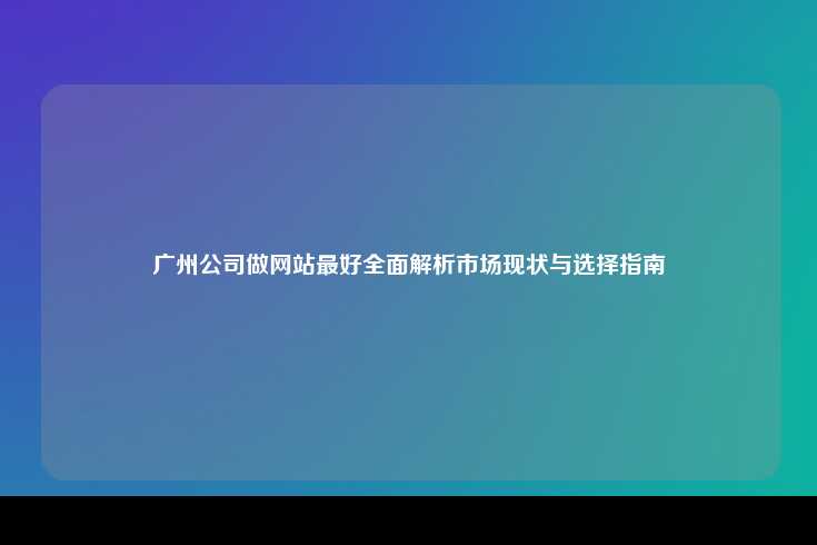 广州公司做网站最好全面解析市场现状与选择指南