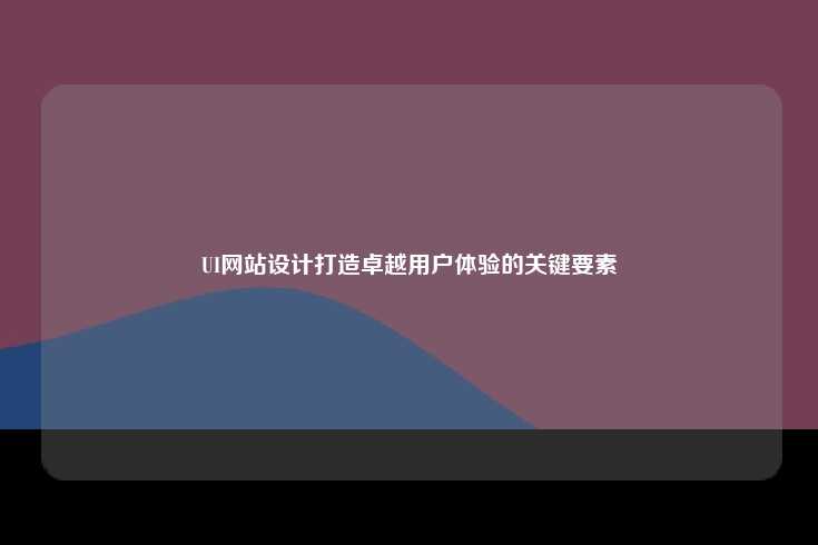 UI网站设计，打造卓越用户体验的核心环节