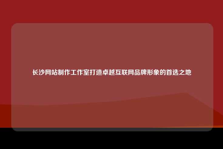 长沙网站制作工作室打造卓越互联网品牌形象的首选之地