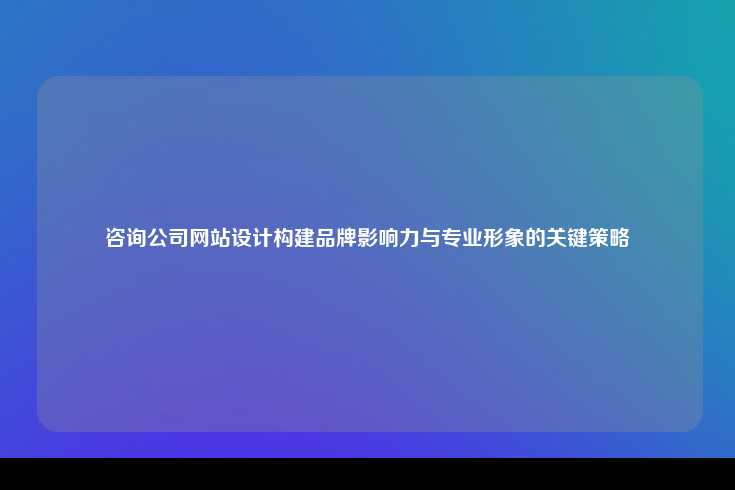咨询公司网站设计构建品牌影响力与专业形象的关键策略