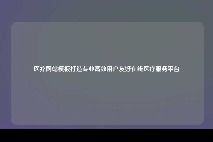 医疗网站模板，打造专业、高效且用户友好的在线医疗服务平台