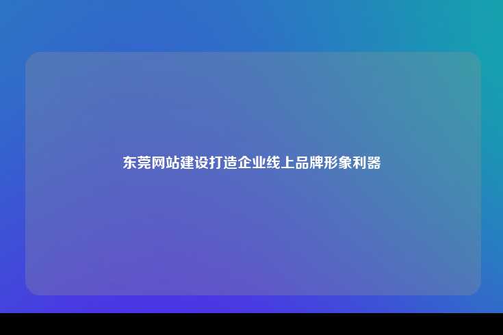 东莞网站建设打造企业线上品牌形象利器
