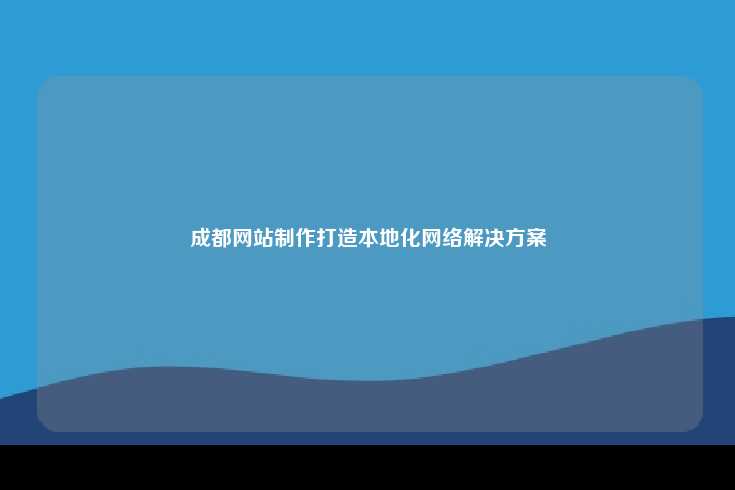 成都的网站制作，定制化网络解决方案助力企业数字化转型