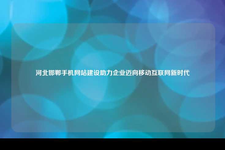 河北邯郸手机网站建设助力企业迈向移动互联网新时代