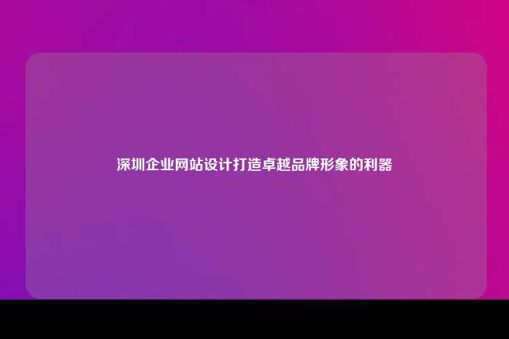 深圳企业网站设计，打造卓越品牌形象的关键工具