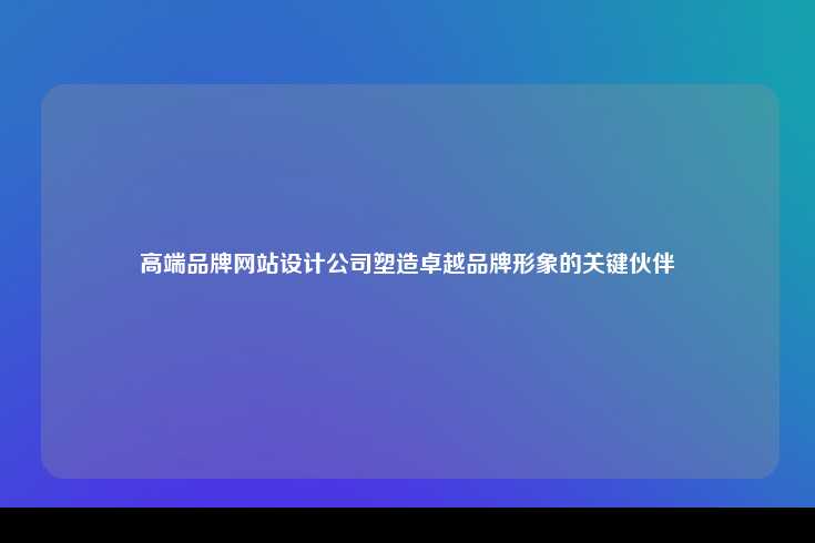 高端品牌网站设计公司，塑造卓越品牌形象的关键伙伴
