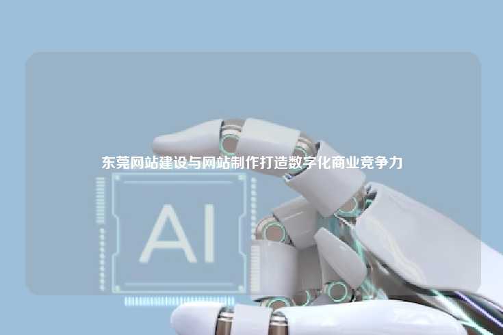 东莞网站建设与制作,提升企业数字化商业竞争力的关键手段