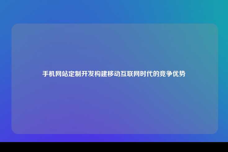 在移动互联网时代，手机网站定制开发已成为企业构建竞争优势的关键策略