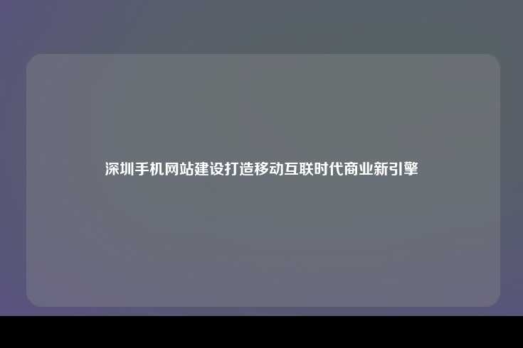深圳手机网站建设打造移动互联时代商业新引擎